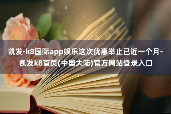 凯发·k8国际app娱乐这次优惠举止已近一个月-凯发k8首页(中国大陆)官方网站登录入口