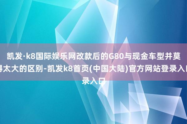 凯发·k8国际娱乐网改款后的G80与现金车型并莫得太大的区别-凯发k8首页(中国大陆)官方网站登录入口