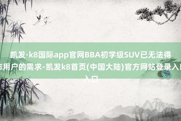 凯发·k8国际app官网BBA初学级SUV已无法得志用户的需求-凯发k8首页(中国大陆)官方网站登录入口