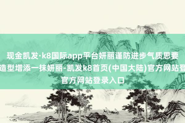 现金凯发·k8国际app平台妍丽谨防进步气质思要为平淡造型增添一抹妍丽-凯发k8首页(中国大陆)官方网站登录入口