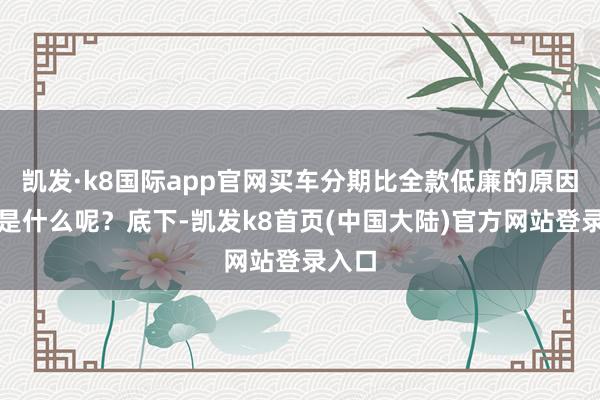 凯发·k8国际app官网买车分期比全款低廉的原因究竟是什么呢？底下-凯发k8首页(中国大陆)官方网站登录入口