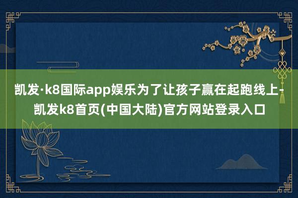 凯发·k8国际app娱乐为了让孩子赢在起跑线上-凯发k8首页(中国大陆)官方网站登录入口