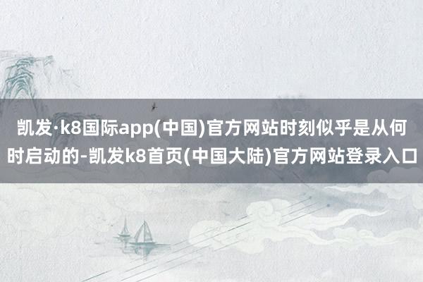 凯发·k8国际app(中国)官方网站时刻似乎是从何时启动的-凯发k8首页(中国大陆)官方网站登录入口