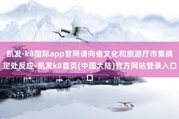 凯发·k8国际app官网请向省文化和旅游厅市集搞定处反应-凯发k8首页(中国大陆)官方网站登录入口