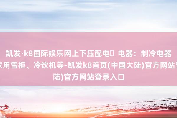 凯发·k8国际娱乐网上下压配电电器：制冷电器：包括家用雪柜、冷饮机等-凯发k8首页(中国大陆)官方网站登录入口