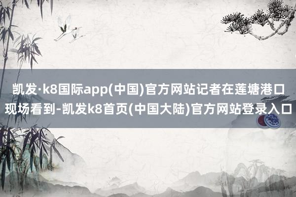 凯发·k8国际app(中国)官方网站记者在莲塘港口现场看到-凯发k8首页(中国大陆)官方网站登录入口