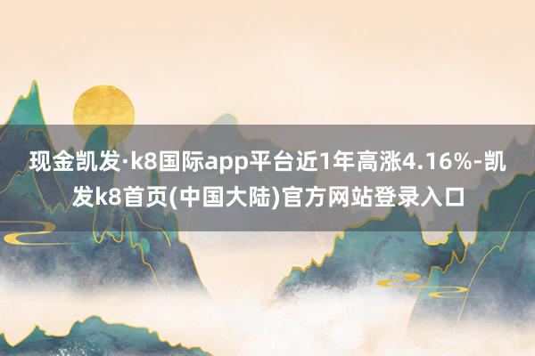 现金凯发·k8国际app平台近1年高涨4.16%-凯发k8首页(中国大陆)官方网站登录入口