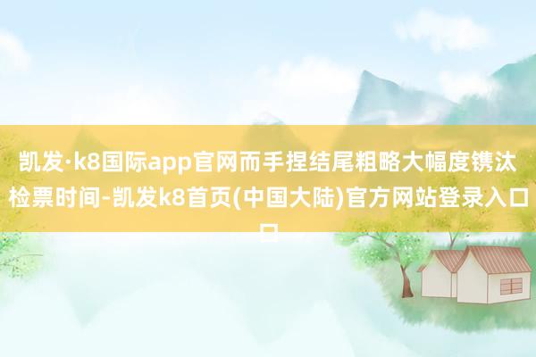 凯发·k8国际app官网而手捏结尾粗略大幅度镌汰检票时间-凯发k8首页(中国大陆)官方网站登录入口