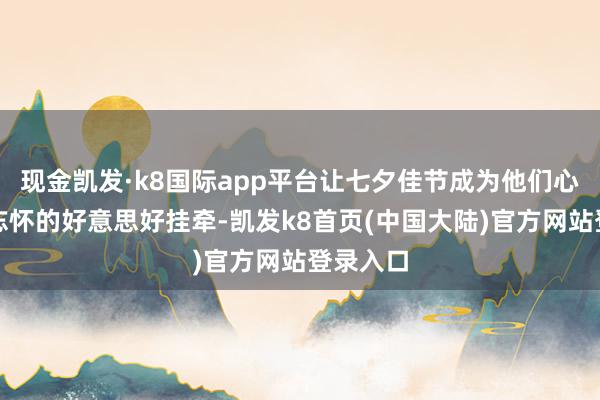 现金凯发·k8国际app平台让七夕佳节成为他们心中难以忘怀的好意思好挂牵-凯发k8首页(中国大陆)官方网站登录入口