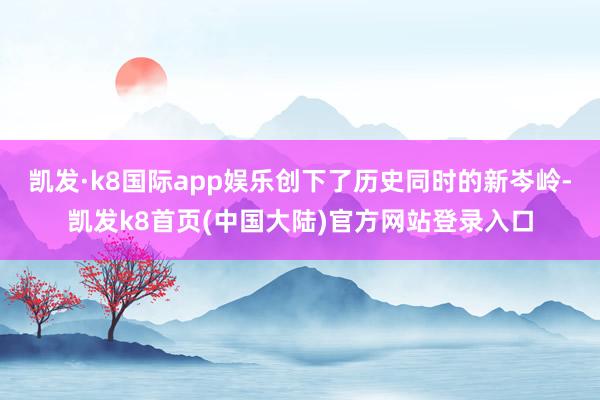 凯发·k8国际app娱乐创下了历史同时的新岑岭-凯发k8首页(中国大陆)官方网站登录入口