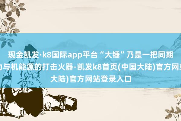 现金凯发·k8国际app平台“大锤”乃是一把同期兼具松懈力与机能源的打击火器-凯发k8首页(中国大陆)官方网站登录入口