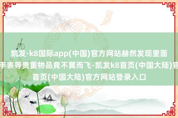 凯发·k8国际app(中国)官方网站赫然发现里面的现金、钻戒、手表等贵重物品竟不翼而飞-凯发k8首页(中国大陆)官方网站登录入口