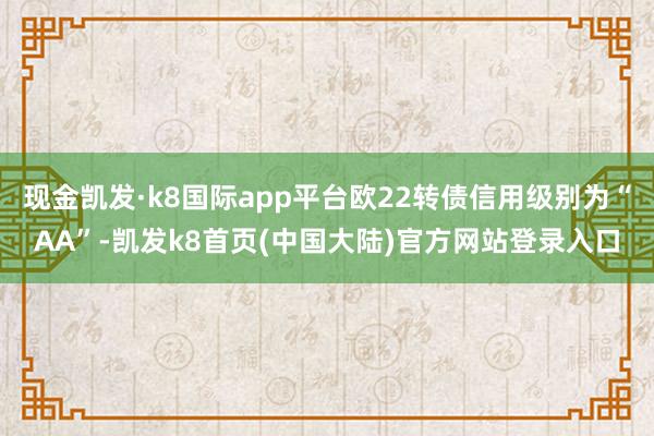 现金凯发·k8国际app平台欧22转债信用级别为“AA”-凯发k8首页(中国大陆)官方网站登录入口