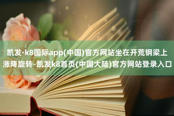 凯发·k8国际app(中国)官方网站坐在开荒钢梁上涨降旋转-凯发k8首页(中国大陆)官方网站登录入口