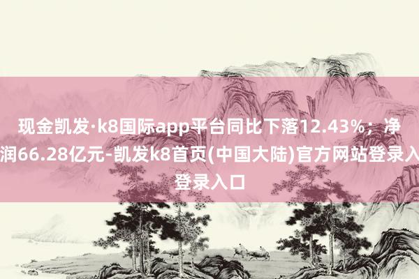 现金凯发·k8国际app平台同比下落12.43%；净利润66.28亿元-凯发k8首页(中国大陆)官方网站登录入口