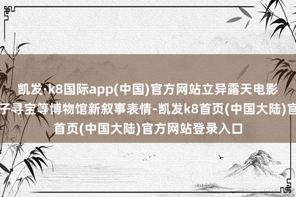 凯发·k8国际app(中国)官方网站立异露天电影、非遗展演、亲子寻宝等博物馆新叙事表情-凯发k8首页(中国大陆)官方网站登录入口