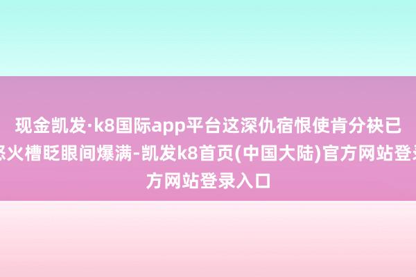 现金凯发·k8国际app平台这深仇宿恨使肯分袂已久的怒火槽眨眼间爆满-凯发k8首页(中国大陆)官方网站登录入口