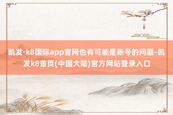 凯发·k8国际app官网也有可能是账号的问题-凯发k8首页(中国大陆)官方网站登录入口