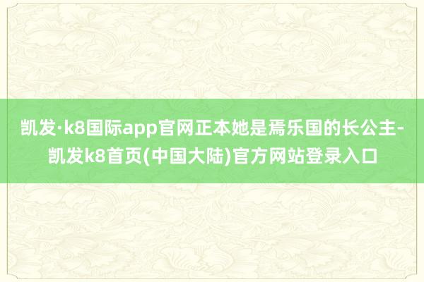 凯发·k8国际app官网正本她是焉乐国的长公主-凯发k8首页(中国大陆)官方网站登录入口