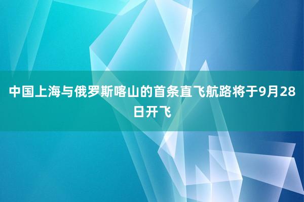 中国上海与俄罗斯喀山的首条直飞航路将于9月28日开飞