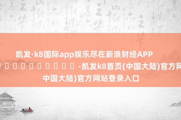 凯发·k8国际app娱乐尽在新浪财经APP            													-凯发k8首页(中国大陆)官方网站登录入口