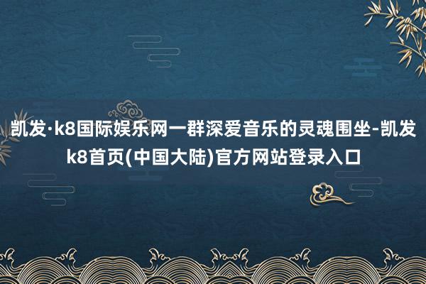 凯发·k8国际娱乐网一群深爱音乐的灵魂围坐-凯发k8首页(中国大陆)官方网站登录入口