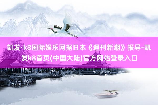 凯发·k8国际娱乐网　　据日本《週刊新潮》报导-凯发k8首页(中国大陆)官方网站登录入口