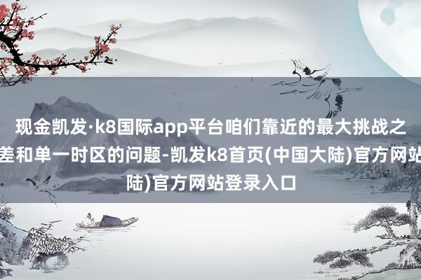 现金凯发·k8国际app平台咱们靠近的最大挑战之一等于时差和单一时区的问题-凯发k8首页(中国大陆)官方网站登录入口