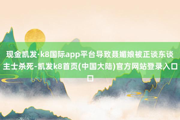 现金凯发·k8国际app平台导致聂媚娘被正谈东谈主士杀死-凯发k8首页(中国大陆)官方网站登录入口