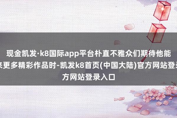 现金凯发·k8国际app平台朴直不雅众们期待他能够带来更多精彩作品时-凯发k8首页(中国大陆)官方网站登录入口