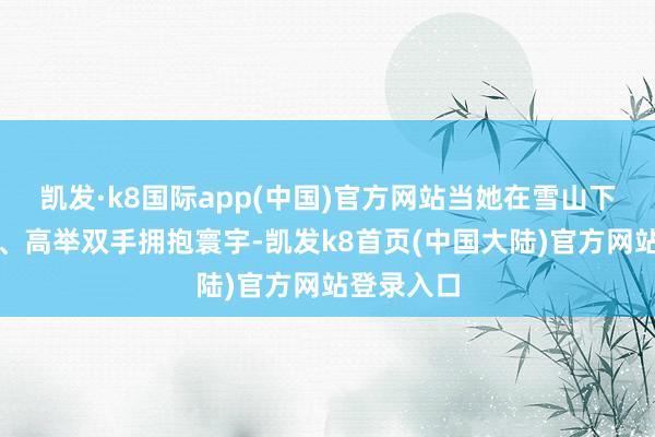 凯发·k8国际app(中国)官方网站当她在雪山下淘气跳舞、高举双手拥抱寰宇-凯发k8首页(中国大陆)官方网站登录入口