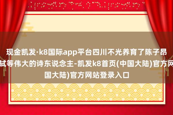 现金凯发·k8国际app平台四川不光养育了陈子昂、李白、苏轼等伟大的诗东说念主-凯发k8首页(中国大陆)官方网站登录入口