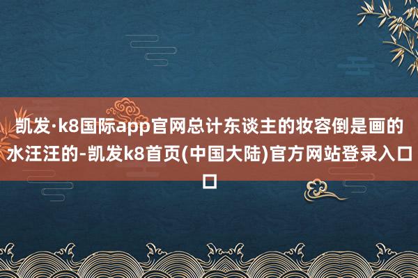 凯发·k8国际app官网总计东谈主的妆容倒是画的水汪汪的-凯发k8首页(中国大陆)官方网站登录入口