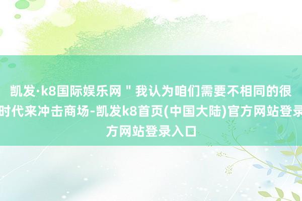 凯发·k8国际娱乐网＂我认为咱们需要不相同的很好的时代来冲击商场-凯发k8首页(中国大陆)官方网站登录入口