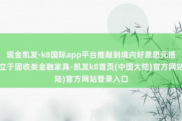 现金凯发·k8国际app平台推敲到境内好意思元搭理主要成立于固收类金融家具-凯发k8首页(中国大陆)官方网站登录入口