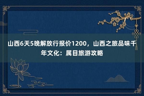 山西6天5晚解放行报价1200，山西之旅品味千年文化：属目旅游攻略