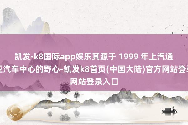 凯发·k8国际app娱乐其源于 1999 年上汽通用泛亚汽车中心的野心-凯发k8首页(中国大陆)官方网站登录入口