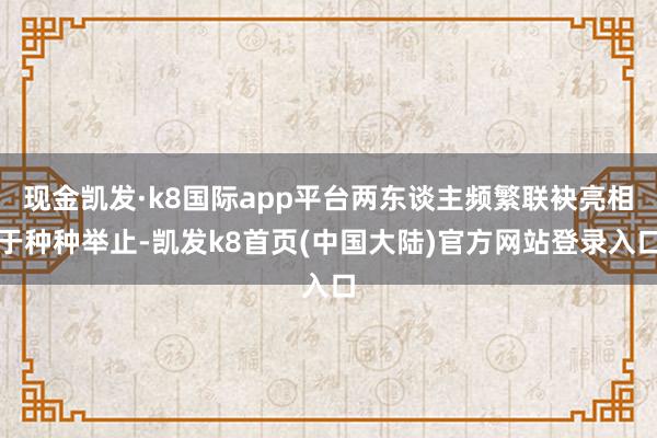 现金凯发·k8国际app平台两东谈主频繁联袂亮相于种种举止-凯发k8首页(中国大陆)官方网站登录入口