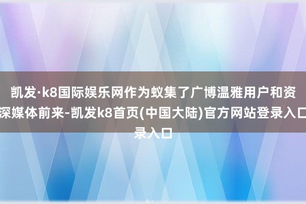 凯发·k8国际娱乐网作为蚁集了广博温雅用户和资深媒体前来-凯发k8首页(中国大陆)官方网站登录入口