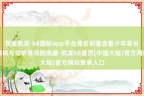 现金凯发·k8国际app平台背后却蕴含着少年景长流程中的横祸与动听陈词的消磨-凯发k8首页(中国大陆)官方网站登录入口