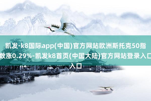 凯发·k8国际app(中国)官方网站欧洲斯托克50指数涨0.29%-凯发k8首页(中国大陆)官方网站登录入口