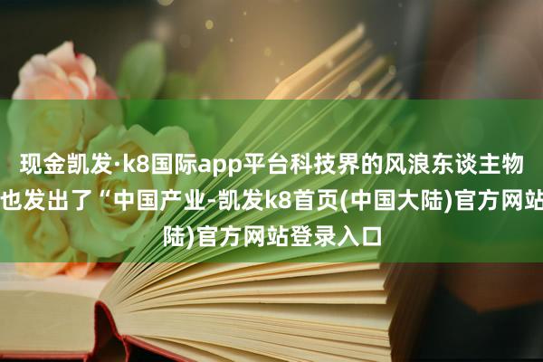 现金凯发·k8国际app平台科技界的风浪东谈主物马斯克竟也发出了“中国产业-凯发k8首页(中国大陆)官方网站登录入口