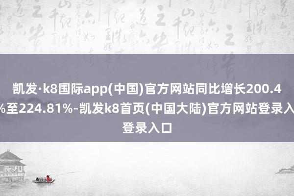 凯发·k8国际app(中国)官方网站同比增长200.45%至224.81%-凯发k8首页(中国大陆)官方网站登录入口