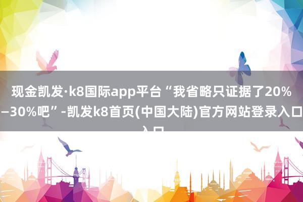 现金凯发·k8国际app平台“我省略只证据了20%—30%吧”-凯发k8首页(中国大陆)官方网站登录入口