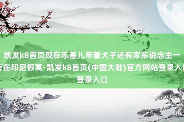 凯发k8首页现在乐基儿带着犬子还有家东说念主一皆在印尼假寓-凯发k8首页(中国大陆)官方网站登录入口