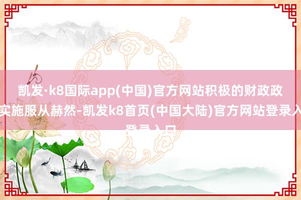 凯发·k8国际app(中国)官方网站积极的财政政策实施服从赫然-凯发k8首页(中国大陆)官方网站登录入口