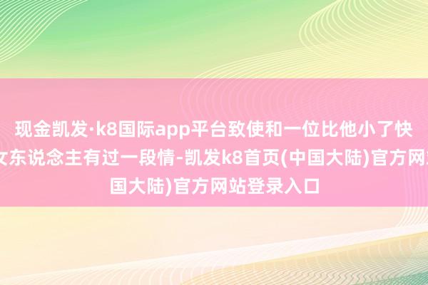 现金凯发·k8国际app平台致使和一位比他小了快要20岁的女东说念主有过一段情-凯发k8首页(中国大陆)官方网站登录入口