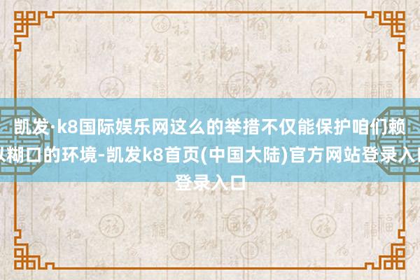 凯发·k8国际娱乐网这么的举措不仅能保护咱们赖以糊口的环境-凯发k8首页(中国大陆)官方网站登录入口