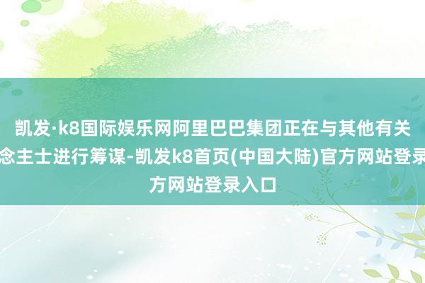 凯发·k8国际娱乐网阿里巴巴集团正在与其他有关东说念主士进行筹谋-凯发k8首页(中国大陆)官方网站登录入口