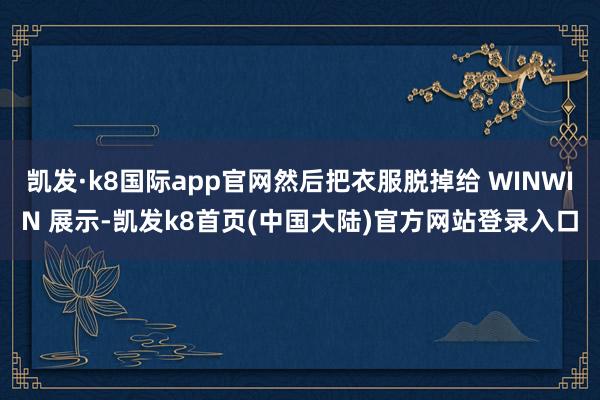 凯发·k8国际app官网然后把衣服脱掉给 WINWIN 展示-凯发k8首页(中国大陆)官方网站登录入口